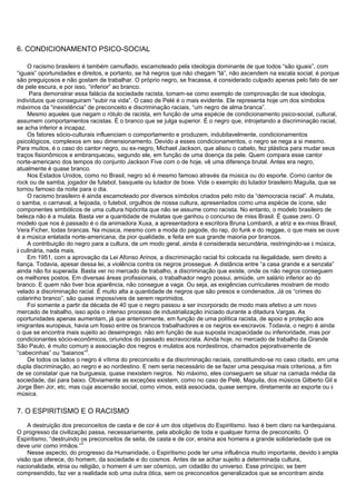 6. CONDICIONAMENTO PSICO-SOCIAL
O racismo brasileiro é também camuflado, escamoteado pela ideologia dominante de que todos “são iguais”, com
“iguais” oportunidades e direitos, e portanto, se há negros que não chegam “lá”, não ascendem na escala social, é porque
são preguiçosos e não gostam de trabalhar. O próprio negro, se fracassa, é considerado culpado apenas pelo fato de ser
de pele escura, e por isso, “inferior” ao branco.
Para demonstrar essa falácia da sociedade racista, tomam-se como exemplo de comprovação de sua ideologia,
indivíduos que conseguiram “subir na vida”. O caso de Pelé é o mais evidente. Ele representa hoje um dos símbolos
máximos da “inexistência” de preconceito e discriminação raciais, “um negro de alma branca”.
Mesmo aqueles que negam o rótulo de racista, em função de uma espécie de condicionamento psico-social, cultural,
assumem comportamentos racistas. É o branco que se julga superior. É o negro que, introjetando a discriminação racial,
se acha inferior e incapaz.
Os fatores sócio-culturais influenciam o comportamento e produzem, indubitavelmente, condicionamentos
psicológicos, complexos em seu dimensionamento. Devido a esses condicionamentos, o negro se nega a si mesmo.
Para muitos, é o caso do cantor negro, ou ex-negro, Michael Jackson, que alisou o cabelo, fez plástica para mudar seus
traços fisionômicos e embranqueceu, segundo ele, em função de uma doença da pele. Quem compara esse cantor
norte-americano dos tempos do conjunto Jackson Five com o de hoje, vê uma diferença brutal. Antes era negro,
atualmente é quase branco.
Nos Estados Unidos, como no Brasil, negro só é mesmo famoso através da música ou do esporte. Como cantor de
rock ou de samba, jogador de futebol, basquete ou lutador de boxe. Vide o exemplo do lutador brasileiro Maguila, que se
tornou famoso da noite para o dia.
O racismo brasileiro é ainda escamoteado por diversos símbolos criados pelo mito da “democracia racial”. A mulata,
o samba, o carnaval, a feijoada, o futebol, orgulhos de nossa cultura, apresentados como uma espécie de ícone, são
componentes simbólicos de uma cultura hipócrita que não se assume como racista. No entanto, o modelo brasileiro de
beleza não é a mulata. Basta ver a quantidade de mulatas que ganhou o concurso de miss Brasil. É quase zero. O
modelo que nos é passado é o da animadora Xuxa, a apresentadora e escritora Bruna Lombardi, a atriz e ex-miss Brasil,
Vera Ficher, todas brancas. Na música, mesmo com a moda do pagode, do rap, do funk e do reggae, o que mais se ouve
é a música enlatada norte-americana, da pior qualidade, e feita em sua grande maioria por brancos.
A contribuição do negro para a cultura, de um modo geral, ainda é considerada secundária, restringindo-se à música,
à culinária, nada mais.
Em 1951, com a aprovação da Lei Afonso Arinos, a discriminação racial foi colocada na ilegalidade, sem direito a
fiança. Todavia, apesar dessa lei, a violência contra os negros prossegue. A distância entre “a casa grande e a senzala”
ainda não foi superada. Basta ver no mercado de trabalho, a discriminação que existe, onde os não negros conseguem
os melhores postos. Em diversas áreas profissionais, o trabalhador negro possui, amiúde, um salário inferior ao do
branco. E quem não tiver boa aparência, não consegue a vaga. Ou seja, as exigências curriculares mostram de modo
velado a discriminação racial. É muito alta a quantidade de negros que são presos e condenados. Já os “crimes do
colarinho branco”, são quase impossíveis de serem reprimidos.
Foi somente a partir da década de 40 que o negro passou a ser incorporado de modo mais efetivo a um novo
mercado de trabalho, isso após o intenso processo de industrialização iniciado durante a ditadura Vargas. As
oportunidades apenas aumentam, já que anteriormente, em função de uma política racista, de apoio e proteção aos
imigrantes europeus, havia um fosso entre os brancos trabalhadores e os negros ex-escravos. Todavia, o negro é ainda
o que se encontra mais sujeito ao desemprego. não em função de sua suposta incapacidade ou inferioridade, mas por
condicionantes sócio-econômicos, oriundos do passado escravocrata. Ainda hoje, no mercado de trabalho da Grande
São Paulo, é muito comum a associação dos negros e mulatos aos nordestinos, chamados pejorativamente de
“cabecinhas” ou “baianos”
2
.
De todos os lados o negro é vítima do preconceito e da discriminação raciais, constituindo-se no caso citado, em uma
dupla discriminação, ao negro e ao nordestino. E nem seria necessário de se fazer uma pesquisa mais criteriosa, a fim
de se constatar que na burguesia, quase inexistem negros. No máximo, eles conseguem se situar na camada média da
sociedade, daí para baixo. Obviamente as exceções existem, como no caso de Pelé, Maguila, dos músicos Gilberto Gil e
Jorge Ben Jor, etc. mas cuja ascensão social, como vimos, está associada, quase sempre, diretamente ao esporte ou à
música.
7. O ESPIRITISMO E O RACISMO
A destruição dos preconceitos de casta e de cor é um dos objetivos do Espiritismo. Isso é bem claro na kardequiana.
O progresso da civilização passa, necessariamente, pela abolição de toda e qualquer forma de preconceito. O
Espiritismo, “destruindo os preconceitos de seita, de casta e de cor, ensina aos homens a grande solidariedade que os
deve unir como irmãos.”
3
Nesse aspecto, do progresso da Humanidade, o Espiritismo pode ter uma influência muito importante, devido à ampla
visão que oferece, do homem, da sociedade e do cosmos. Antes de se achar sujeito a determinada cultura,
nacionalidade, etnia ou religião, o homem é um ser cósmico, um cidadão do universo. Esse princípio, se bem
compreendido, faz ver a realidade sob uma outra ótica, sem os preconceitos generalizados que se encontram ainda
 