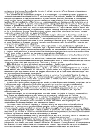 arraigados na alma humana. Para os Espíritos elevados, “a pátria é o Universo; na Terra, é aquela em que possuem
maior número de pessoas simpáticas.”
4
Pelo entendimento dos mecanismos que regem a lei da reencarnação, a superioridade que certos grupos étnicos
atribuem a si torna-se insustentável e até ridícula. Esse tipo de postura discriminatória, existente nas relações entre os
diferentes grupos étnicos, ao lado de diversos fatores de ordem política e econômica, tem gerado as desigualdades
sociais no nosso planeta, constituindo-se num enorme obstáculo para a construção de uma sociedade mais fraterna e
igualitária. Afirmaram os Espíritos a Allan Kardec que essas desigualdades um dia desaparecerão, “juntamente com a
predominância do orgulho e do egoísmo, restando tão somente a desigualdade de mérito. Chegará um dia em que os
membros da grande família dos filhos de Deus não mais se olharão como de sangue mais ou menos puro, pois somente
o Espírito é mais puro ou menos puro, e isso não depende da posição social.”
5
Segundo Kardec, todos os homens “são
submetidos às mesmas leis naturais, todos nascem com a mesma fragilidade, estão sujeitos às mesmas dores e o corpo
do rico se destrói como o do pobre. Deus não concedeu, portanto, superioridade natural a nenhum homem, nem pelo
nascimento, nem pela morte, todos são iguais diante d’Ele.”
6
A mentalidade racista produziu, na história da humanidade, situações extremadas de discriminação racial, como a
escravidão dos negros africanos, considerada pelo Espiritismo como sendo contrária à Natureza, “pois assemelha o
homem ao bruto e o degrada moral e fisicamente.”
7
“Os homens têm considerado, há muito, certas raças humanas como
animais domesticáveis, munidos de braços e de mãos, e se julgam no direito de vender os seus membros como bestas
de carga. Consideram-se de sangue mais puro. Insensatos, que não enxergam além da matéria! Não é o sangue que
deve ser mais ou menos puro, mas o Espírito.”
8
A idéia de que o homem possa encarnar como branco, negro, mulato ou índio, estabelece uma ruptura com o
preconceito e a discriminação raciais. Tanto que até hoje, na Inglaterra, muitos adeptos do Neo-espiritualismo rejeitam a
tese da reencarnação, por não admitirem a possibilidade de terem tido encarnações em posições inferiores quanto à raça
e à condição social. Afinal, como se sentiria um indivíduo de mentalidade racista encarnado em uma raça que considere
inferior? Nesse sentido, as questões que reproduzimos abaixo são bem elucidativas.
205. Segundo certas pessoas, a doutrina da reencarnação parece destruir os laços de família, fazendo-os remontar
às existências anteriores.
_
Ela os amplia, em vez de destruí-los. Baseando-se o parentesco em afeições anteriores, os laços que unem os
membros de uma mesma família são menos precários. A reencarnação amplia os deveres de fraternidade, pois no vosso
vizinho ou no vosso criado pode encontrar-se um Espírito que foi de vosso sangue.
205-a. Ela diminui, entretanto, a importância que alguns atribuem à filiação, porque se pode ter tido como pai um
Espírito que pertencia a uma outra raça, ou que tivesse vivido em condição bem diversa?
_
É verdade, mas essa importância se baseia no orgulho. O que a maioria honra nos antepassados são os títulos, a
classe, a fortuna. Este coraria de haver tido como avô um sapateiro honesto, e se vangloria de descender de um gentil-
homem debochado. Mas digam ou façam o que quiserem, não impedirão que as coisas sejam como são, porque Deus
não regulou as leis da Natureza pela vossa vaidade.”
9
A diversidade das raças, condição natural do aparecimento do homem na Terra, resultado “do clima, da vida e dos
hábitos”
10
, não significa, de modo algum, que os homens estabeleçam juízos de valor discriminatório, quanto à origem
étnica de determinados grupos sociais. Para o Espiritismo, todos os homens “são irmãos em Deus, porque são animados
pelo mesmo espírito e tendem para o mesmo alvo.”
11
O preconceito e a discriminação raciais constituem também o grande conjunto de circunstâncias existenciais a que os
Espíritos reencarnantes estão sujeitos. Um Espírito, reencarnado num corpo de origem negra, estará sujeito à
discriminação e isso lhe será uma condição, uma contigência evolutiva a ser superada. “Para uns pode ser uma
expiação, para outros uma missão”
12
, uma nova oportunidade de aprendizado, já que as experiências que ele
experimentará como negro, serão bem diferentes das de outro que reencarne como branco, em função das
desigualdades sociais.
Essas desigualdades são um mal que precisa ser eliminado. Todavia, devido à Lei de Progresso, também são um
bem. Ou seja, são utilizadas sabiamente pela Natureza, no aprimoramento intelecto-moral dos Espíritos.
Portanto, dentro da concepção espírita, não se sustentam visões fatalistas, “cármicas”, que visualizem Espíritos
reencarnados em corpos de origem negra como culpados, algozes do passado. A culpa, se houver, será apenas uma
condição psicológica, imposta pela própria consciência do Espírito reencarnante, sem relação alguma com
arbitrariedades supostamente delegadas pelo “plano espiritual superior”.
São essas concepções fatalistas, baseadas na culpa e no pecado, que levam muitos espíritas e Espíritos a
considerarem os escravos negros como inquisidores, cruzados e senhores feudais reencarnados, ou judeus
massacrados pelos nazistas como hebreus reencarnados. Essas concepções têm mais a ver com a formação religiosa
de certos espíritas e Espíritos do que com a visão evolucionista do Espiritismo. Trata-se de uma concepção distorcida da
reencarnação que, ao invés de servir como um poderoso instrumento de compreensão do processo evolutivo dos seres e
das coisas, funciona como fator de alienação, de ocultamento da realidade.
Com que finalidade um senhor de engenho, por exemplo, tem de reencarnar como negro e sofrer as mesmas dores
que fez os escravos sob o seu poder sofrerem? Seria assim o mecanismo da reencarnação?
Os seres humanos não são coisas, objetos que, sujeitos a uma lei de causa e efeito independente de sua realidade
intelecto-moral, tenham que se submeter a reações esquemáticas, cartesianas. Há uma lógica no processo
palingenésico, mas ela está longe de ser uma lógica mecanicista. Ao contrário, a concepção espírita da palingenesia nos
leva a pensar o processo evolutivo como um continuum caótico, dialético, contraditório. Isso não significa que inexista
uma ordem, necessária e inexorável, ainda desconhecida em sua estrutura básica e no seu detalhamento.
 