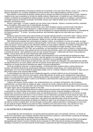 fisionomias de personalidades conhecidas da história da humanidade, como Júlio César, Brútus, Cícero, Lívia, a filha de
Agripina, Mossalina, etc. e analisa a fealdade do homem primitivo, até a relativa beleza do homem moderno.
Aproveitando a contribuição de Richard, Kardec parte do princípio da influência do Espírito sobre o corpo, influência
intelecto-moral, que se expressa no formato da matéria corporal. Segundo ele, na medida em que o Espírito evolui, a
matéria vai sofrendo as conseqüências dessa evolução, de modo que possa se adaptar e se adequar, conformando-se
ao estágio evolutivo do Espírito encarnado. Daí Kardec concluir que o ideal de beleza seria o dos Espíritos mais
elevados, dos Espíritos puros.
Quanto à raça negra
_
e é esse o aspecto que nos chama mais a atenção
_
Kardec a considera primitiva, imperfeita,
feia e anti-estética. Muito aquém de um ideal absoluto de beleza.
Na opinião abalisada do fundador do Espiritismo, sob a ótica da beleza corporal, os brancos são mais belos e
superiores ao negro, cujos “traços grosseiros, os lábios grossos, acusam a materialidade dos instintos. Podem
perfeitamente exprimir as paixões violentas, mas não se prestariam às nuanças delicadas do sentimento e à suavidade de
um Espírito evoluído.”
16
E conclui: “eis porque podemos, sem fatuidade, julgarmo-nos mais belos que o negro e o
hotentote.”
17
Bastariam esses dois textos para colocar Kardec em situação delicada perante o movimento negro. Todavia, ele era
um homem de seu tempo e sujeito também às injunções culturais, ao sistema de valores de sua época. Cabe lembrar
ainda que as teses arianistas do conde Gobineau, citadas no início, lhe são contemporâneas.
Allan Kardec tinha posições bem reacionárias em relação à mulher, ao socialismo e no caso em questão, ao negro,
como se pode observar em seus escritos na Revista Espírita. Todo homem é prisioneiro de sua época, e por mais larga a
visão que possua, sempre pode-se notar elementos datados em suas ações e reflexões. O fundador do Espiritismo não
passou incólume a essa regra. Antes dele, na França, já havia a Sociedade de Amigos do Negro, sendo o líder
revolucionário Robespierre (1758-1794), seu conterrâneo, um dos expoentes na luta contra o racismo, a discriminação
racial e o tráfico de escravos. Esse aspecto da luta humanista dos iluministas, assim como determinadas reflexões sobre
a questão do racismo
_
bem explícitas na obra de Jean Jacques Rousseau
_
infelizmente não foram incorporadas por
Kardec, mesmo tendo sido ele muito influenciado pelas teses iluministas.
Mesmo partindo de um sentido estético duvidoso, para desembocar numa conclusão ética da tipologia do negro,
enquanto biotipo supostamente inferior ao branco, isso não significa, de modo algum, que Kardec fosse racista. Isso seria
contrário aos seus princípios éticos e humanistas bem manifestos na sua produção intelectual.
O negro do século 19 não é igual ao negro de hoje, pois com o advento da civilização e da urbanização das cidades,
os negros africanos e de outros países convivem em grupos sociais aptos para a encarnação de Espíritos de maior porte
intelectual, em função das leis de afinidade que regem o processo palingenésico.
Há de se considerar ainda que, no século passado, o conhecimento dos europeus sobre a cultura africana era
escasso. Sociedades africanas de características totêmicas coexistiam nessa época, com culturas alhures bem
organizadas, com uma forma notável de organização estatal, com rei, ministros, militares e funcionários. O negro não era
tão primitivo assim como pensava Allan Kardec.
A visão kardequia do negro tem de ser considerada segundo o contexto histórico em que foi formulada. Seria
incorreto, insistimos, sob o ponto de vista espírita, rotular Allan Kardec de racista, pura e simplesmente. Essa palavra
possui uma carga semântica muito forte, inadequada para definir suas posições. Seria o mesmo que taxá-lo de machista,
devido a suas posições em relação à mulher ou de direitista e ultra-reacionário, pelas posições contrárias ao socialismo e
ao movimento proletário francês.
Todavia, não dá para “dourar a pílula” e ser condescendente com o fundador do Espiritismo. Ele manifestou,
explicitamente, um preconceito em relação ao negro. Longe de ser racista, podemos afirmar que ele foi preconceituoso
para com essa etnia. Mas, por outro lado, não há nenhum indício de que ele tenha discriminado algum indivíduo ou grupo
de origem negra, seja no movimento espírita ou fora dele.
Há, é claro, uma certa dificuldade teórica em separar racismo de preconceito racial e discriminação racial. A princípio,
o preconceito e a discriminação raciais seriam uma decorrência do racismo enquanto ideologia e sistema de
pensamento. No entanto, há de se considerar ainda a brutal diferença entre o comportamento de um membro da seita
racista norte-americana Ku-Klux-Klan e o de um homem comum debochado que gosta de contar piadas de negro. Um
punk skinhead é capaz de espancar e matar um homem apenas por ser negro ou judeu, enquanto o outro, em função da
cultura de tonalidade racista do qual é subproduto, não passaria da piadinha jocosa e cheia de preconceito.
Apesar da atitude preconceituosa de Kardec em relação ao negro, fruto do contexto em que viveu, sua obra sai ilesa
de todas as críticas no sentido ético, de discriminação e preconceito a determinada etnia. A kardequiana é muito maior
do que qualquer triagem filosófica que possa ser feita, imperfeita como toda obra humana, mas coerente em seus
fundamentos e tão atual a ponto de oferecer à sociedade elementos indispensáveis na luta contra o racismo.
9. OS ESPÍRITAS E O RACISMO
A escravidão tem sido encarada por uma grande parte dos espíritas como uma expiação “cármica”, um acerto de
contas com a Divindade, sem considerar aspectos sócio-econômicos e políticos, e sem perceber a presença da ideologia
racista por detrás das injustiças cometidas contra a raça negra.
Isso pode ser observado na obra do Espírito Humberto de Campos, “Brasil Coração do Mundo Pátria do Evangelho”,
psicografada pelo médium Francisco Cândido Xavier e lançada em 1938. Esta obra foi tomada como fundamento
ideológico e bússola do movimento espírita oficial brasileiro, especialmente pela Federação Espírita Brasileira (FEB), em
 