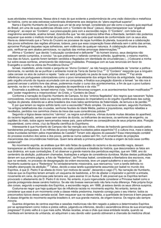 suas atividades missioneiras. Nessa obra é mais do que evidente a predominância de uma visão distorcida e metafísica
da história, como se esta estivesse subordinada diretamente aos desígnios do “plano espiritual superior”.
Narra o Espírito Humberto de Campos que um tal de anjo Ismael, considerado por ele como o suposto guia espiritual
do Brasil, em uma de suas audiências oficiais com o “Cordeiro de Deus” (Jesus), deixa transparecer sua “angelical
amargura”, ao expor ao “Cordeiro”, sua preocupação para com a escravidão negra. O “Cordeiro”, com toda sua
magnânima serenidade, acalma Ismael, dizendo-lhe que “se não podemos tolher-lhes a liberdade, também não podemos
esquecer que existe o instituto imortal da justiça divina, onde cada qual receberá de conformidade com os seus atos.
Havia eu determinado que a Terra do Cruzeiro se povoasse de raças humildes do planeta, buscando-se a colaboração
dos povos sofredores das regiões africanas; todavia, para que essa cooperação fosse efetivada sem o atrito das armas,
aproximei Portugal daquelas raças sofredoras, sem violências de qualquer natureza. A colaboração africana deveria,
pois, verificar-se sem abalos perniciosos, no capítulo das minhas amorosas determinações.”
18
Afirma o “Cordeiro” que devido “à educação condenável e deficiente”
19
do homem branco, seus desígnios não
estavam sendo cumpridos, e conclui: “os que praticarem o nefando comércio sofrerão, igualmente, o mesmo martírio,
nos dias do futuro, quando forem também vendidos e flagelados em identidade de circunstâncias (...) Colocarei a minha
luz sobre essas sombras, amenizando tão dolorosas crueldades. Prossegue com as tuas renúncias em favor do
Evangelho e confia na vitória da Providência Divina.“
20
Ismael, insatisfeito, ainda insiste e pergunta ao “divino Cordeiro”, se não haveria possibilidade de “orientar a política
dominante, no sentido de se purificar o ambiente moral da Terra de Santa Cruz.”
21
O “Cordeiro” responde que a ninguém
cabe cercear os atos de outrem e repete: “cada um será justiçado na pauta de suas próprias obras.”
22
Faz ainda
referência aos portugueses colonizadores como o povo remanescente dos antigos fenícios da antigüidade, hoje afetados
pelo orgulho oriundo da riqueza acumulada com as conquistas, e finaliza sua pregação dizendo a Ismael: “se não nos é
possível cercear o arbítrio livre das almas, poderemos mudar o curso dos acontecimentos, a fim de que o povo lusitano
aprenda, na dor e na miséria, as lições sagradas da experiência e da vida.”
23
Encerrada a audiência, Ismael retorna à luta, “cheio de fervorosa coragem, e os acontecimentos foram modificados”
24
pelo “poder magnânimo e misericordioso” do Cristo, o “Cordeiro de Deus”.
Conforme a narração do Espírito Humberto de Campos, foi dos “ombros flagelados” dos negros que nasceram “lições
comovedoras, imunizando todos os espíritos contra os excessos do imperialismo e do orgulho injustificáveis das outras
nações do planeta, dotando-se a alma brasileira dos mais belos sentimentos de fraternidade, de ternura e de perdão.”
25
E por que teriam os negros sofrido tanto com a escravidão? Muito simples. Os escravos seriam, segundo Humberto,
“os antigos batalhadores das cruzadas, senhores feudais da Idade Média, padres e inquisidores, espíritos rebeldes e
revoltados, perdidos nos caminhos cheios da treva das suas consciências polutas.”
26
Seguindo a lógica desse raciocínio “cármico”, os negros sul-africanos, vítimas durante muitas décadas do apartheid,
do racismo legalizado, seriam quase sem sombra de dúvida, os traficantes de escravos, os senhores de engenho, os
capitães do mato, todos agora reencarnados nesse país, para sofrerem as conseqüências de seus próprios atos. Posição
insustentável, como vimos, à luz da filosofia científica do Espiritismo.
Interessante é que Humberto de Campos não faz menção aos índios, vítimas de hediondo genocídio causado pelos
bandeirantes portugueses. E os milhões de povos indígenas trucidados pelos espanhóis? E a cultura inca, maia e asteca,
todas trucidadas também pelos imperialistas de Castela? Teriam sido algozes do passado? Essa interpretação contábil
do processo evolutivo dos seres e dos povos, perde-se numa cadeia sem fim, num emaranhado de projeções
mecanicistas das circunstâncias históricas. Quem teria atirado a primeira pedra? Aonde a origem de todo esse conflito
existencial?
No movimento espírita, as análises que têm sido feitas da questão do racismo e da escravidão negra, deixam
transparecer as influências da teoria arianista, da visão positivista e idealista da história, que desconsidera os fatos em
sua dinâmica, em suas contradições. É só observar a grande maioria dos periódicos espíritas, que em 1988, ano do
centenário da abolição, publicaram chamadas, ilustrações e artigos de consistência duvidosa. Muitas destas publicações
deram em sua primeira página, a foto da “Redentora”, da Princesa Isabel, considerada a libertadora dos escravos, mas
que na verdade, no processo de desagregação da ordem escravista, teve um papel subalterno e secundário. Já
Humberto sustenta que a “Redentora” foi verdadeiramente missionária, que reencarnou “com a tarefa definida no
trabalho abençoado da abolição.”
27
Talvez, devido a essa tarefa supostamente assumida por Isabel no mundo dos
Espíritos, é que D. Pedro II se afasta do trono “por motivos de saúde”, deixando-o vago (!?). Na narração de Humberto,
nota-se que os Espíritos teriam armado um esquema de bastidores, a fim de afastar o imperador e permitir a entrada,
novamente em cena, da princesa pela terceira vez, para assinar A Lei Áurea. É até possível que os Espíritos tenham
provocado o afastamento de D. Pedro II do trono. No entanto, é pura ingenuidade considerar a Princesa Isabel como a
grande protagonista desse cenário histórico. Se ela não tivesse reencarnado não faria muita diferença. Pela própria força
das coisas, segundo a expressão dos Espíritos, a escravidão negra, em 1888, já estava dando os seus últimos suspiros.
Costuma-se negar que haja qualquer tipo de influência racista no movimento espírita. No entanto, temos de
considerar que esse é um movimento onde a classe média predomina, trazendo consigo para o seu interior, todos os
preconceitos típicos dessa camada social. Sem esquecer que na classe média, a quantidade de brancos é bem pequena.
A classe dirigente do movimento espirita brasileiro é, em sua grande maioria, de origem branca. Os negros são sempre
minoria.
Quantos dirigentes de centros espíritas e sessões mediúnicas não têm negado a palavra a determinados Espíritos
por se apresentarem como índios e pretos velhos, julgando-os inferiores, devido à ascendência étnica de sua encarnação
pregressa? O preto velho é o que mais sofre. Muitas receitas, ervas e chás que essa entidade receita, quando se
manifesta em terreiros de umbanda, só adquiriram o seu devido valor quando obtiveram a chancela da medicina oficial.
 