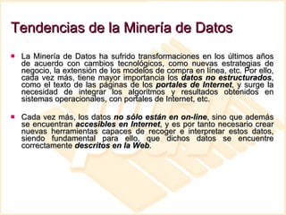 Tendencias de la Minería de Datos La Minería de Datos ha sufrido transformaciones en los últimos años de acuerdo con cambios tecnológicos, como nuevas estrategias de negocio, la extensión de los modelos de compra en línea, etc. Por ello, cada vez más, tiene mayor importancia los  datos no estructurados , como el texto de las páginas de los  portales de Internet , y surge la necesidad de integrar los algoritmos y resultados obtenidos en sistemas operacionales, con portales de Internet, etc.  Cada vez más, los datos  no sólo están en on-line , sino que además se encuentran  accesibles en Internet , y es por tanto necesario crear nuevas herramientas capaces de recoger e interpretar estos datos, siendo fundamental para ello, que dichos datos se encuentre correctamente  descritos en la Web .  
