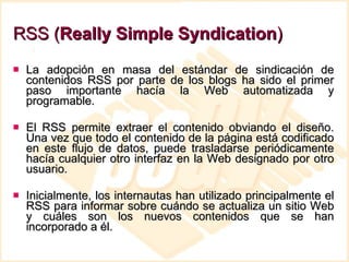 RSS ( Really Simple Syndication ) La adopción en masa del estándar de sindicación de contenidos RSS por parte de los blogs ha sido el primer paso importante hacía la Web automatizada y programable.  El RSS permite extraer el contenido obviando el diseño. Una vez que todo el contenido de la página está codificado en este flujo de datos, puede trasladarse periódicamente hacía cualquier otro interfaz en la Web designado por otro usuario. Inicialmente, los internautas han utilizado principalmente el RSS para informar sobre cuándo se actualiza un sitio Web y cuáles son los nuevos contenidos que se han incorporado a él. 