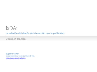 IxDA:
La relación del diseño de interacción con la publicidad.

Discusión práctica.




Eugenio Suñer
Vicepresidente y Socio de Short & Tall.
http://www.short-tall.com
 