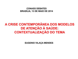 A CRISE CONTEMPORÂNEA DOS MODELOS
DE ATENÇÃO À SAÚDE:
CONTEXTUALIZAÇÃO DO TEMA
EUGENIO VILAÇA MENDES
CONASS DEBATES
BRASÍLIA, 13 DE MAIO DE 2014
 