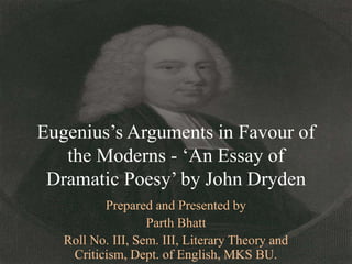 Eugenius‟s Arguments in Favour of
   the Moderns - „An Essay of
 Dramatic Poesy‟ by John Dryden
          Prepared and Presented by
                   Parth Bhatt
   Roll No. III, Sem. III, Literary Theory and
    Criticism, Dept. of English, MKS BU.
 