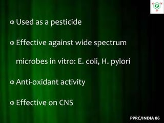 Ф Used as a pesticide
Ф Effective against wide spectrum
microbes in vitro: E. coli, H. pylori
Ф Anti-oxidant activity
Ф Effective on CNS
PPRC/INDIA 06
 