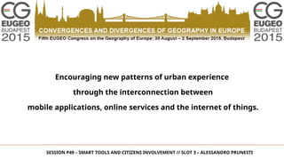 Encouraging new patterns of urban experience
through the interconnection between
mobile applications, online services and the internet of things.
SESSION P49 – SMART TOOLS AND CITIZENS INVOLVEMENT // SLOT 3 – ALESSANDRO PRUNESTI
 