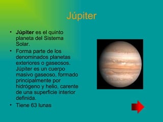 Júpiter Júpiter es el quinto planeta del Sistema Solar. Forma parte de los denominados planetas exteriores o gaseosos. Júpiter es un cuerpo masivo gaseoso, formado principalmente por hidrógeno y helio, carente de una superficie interior definida. Tiene 63 lunas