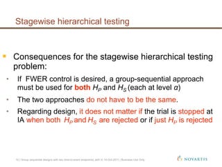   Consequences for the stagewise hierarchical testing
problem:
•  If FWER control is desired, a group-sequential approach
must be used for both HP and HS (each at level α)
•  The two approaches do not have to be the same.
•  Regarding design, it does not matter if the trial is stopped at
IA when both HP and HS are rejected or if just HP is rejected
Stagewise hierarchical testing
10 | Group sequential designs with two time-to-event endpoints| Jehl V| 14-Oct-2011 | Business Use Only
 