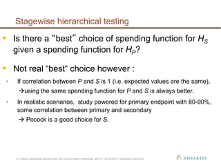   Is there a best choice of spending function for HS
given a spending function for HP?
  Not real “best“ choice however :
•  If correlation between P and S is 1 (i.e. expected values are the same),
using the same spending function for P and S is always better.
•  In realistic scenarios, study powered for primary endpoint with 80-90%,
some correlation between primary and secondary
 Pocock is a good choice for S.
Stagewise hierarchical testing
11 | Group sequential designs with two time-to-event endpoints| Jehl V| 14-Oct-2011 | Business Use Only
 