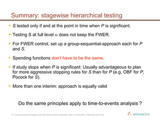   S tested only if and at the point in time when P is significant.
  Testing S at full level α does not keep the FWER.
  For FWER control, set up a group-sequential-approach each for P
and S.
  Spending functions don‘t have to be the same.
  If study stops when P is significant: Usually advantageous to plan
for more aggressive stopping rules for S than for P (e.g. OBF for P,
Pocock for S).
  More than one interim: approach is equally valid
Do the same principles apply to time-to-events analysis ?
Summary: stagewise hierarchical testing
12 | Group sequential designs with two time-to-event endpoints| Jehl V| 14-Oct-2011 | Business Use Only
 