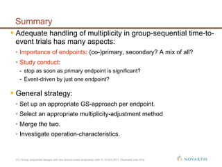  Adequate handling of multiplicity in group-sequential time-to-
event trials has many aspects:
•  Importance of endpoints: (co-)primary, secondary? A mix of all?
•  Study conduct:
-  stop as soon as primary endpoint is significant?
-  Event-driven by just one endpoint?
 General strategy:
•  Set up an appropriate GS-approach per endpoint.
•  Select an appropriate multiplicity-adjustment method
•  Merge the two.
•  Investigate operation-characteristics.
Summary
23 | Group sequential designs with two time-to-event endpoints| Jehl V| 14-Oct-2011 | Business Use Only
 