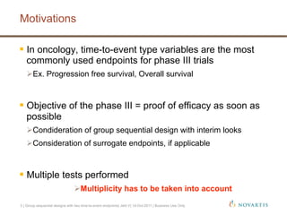 3 | Group sequential designs with two time-to-event endpoints| Jehl V| 14-Oct-2011 | Business Use Only
Motivations
 In oncology, time-to-event type variables are the most
commonly used endpoints for phase III trials
 Ex. Progression free survival, Overall survival
 Objective of the phase III = proof of efficacy as soon as
possible
 Condideration of group sequential design with interim looks
 Consideration of surrogate endpoints, if applicable
 Multiple tests performed
 Multiplicity has to be taken into account
 