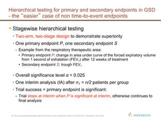 Stagewise hierarchical testing
•  Two-arm, two-stage design to demonstrate superiority
•  One primary endpoint P, one secondary endpoint S
-  Example from the respiratory therapeutic area:
•  Primary endpoint P: change in area under curve of the forced expiratory volume
from 1 second of exhalation (FEV1) after 12 weeks of treatment
•  Secondary endpoint S: trough FEV1
•  Overall significance level α = 0.025
•  One interim analysis (IA) after n1 = n/2 patients per group
•  Trial success = primary endpoint is significant:
-  Trial stops at interim when P is significant at interim, otherwise continues to
final analysis
Hierarchical testing for primary and secondary endpoints in GSD
- the easier case of non time-to-event endpoints
6 | Group sequential designs with two time-to-event endpoints| Jehl V| 14-Oct-2011 | Business Use Only
 