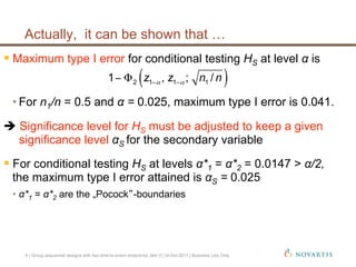  Maximum type I error for conditional testing HS at level α is
• For n1/n = 0.5 and α = 0.025, maximum type I error is 0.041.
 Significance level for HS must be adjusted to keep a given
significance level αS for the secondary variable
 For conditional testing HS at levels α*1 = α*2 = 0.0147 > α/2,
the maximum type I error attained is αS = 0.025
•  α*1 = α*2 are the „Pocock -boundaries
( )2 1 1 11 , ; /z z n nα α− −− Φ
Actually, it can be shown that …
9 | Group sequential designs with two time-to-event endpoints| Jehl V| 14-Oct-2011 | Business Use Only
 
