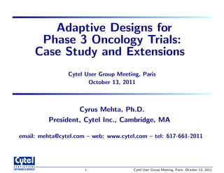 Adaptive Designs for
Phase 3 Oncology Trials:
Case Study and Extensions
Cytel User Group Meeting, Paris
October 13, 2011
Cyrus Mehta, Ph.D.
President, Cytel Inc., Cambridge, MA
email: mehta@cytel.com – web: www.cytel.com – tel: 617-661-2011
1 Cytel User Group Meeting, Paris. October 13, 2011
 
