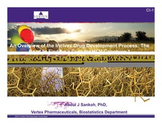 CI-1
An Overview of the Incivex Drug Development Process: The
Road to Finding a Cure for HCV Genotype 1
,
1
©2012 Vertex Pharmaceuticals Incorporated
Abdul J Sankoh, PhD,
Vertex Pharmaceuticals, Biostatistics Department
 