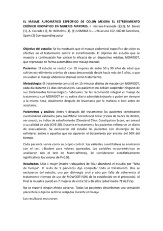 EL	
   MASAJE	
   AUTOMÁTICO	
   ESPECÍFICO	
   DE	
   COLON	
   MEJORA	
   EL	
   ESTREÑIMIENTO	
  
CRÓNICO	
   IDIOPÁTICO	
   EN	
   MUJERES	
   MAYORES.	
   I.	
   Herrero-­‐Fresneda	
   (1)(2),	
   M.	
   Benet	
  
(1),	
  A.	
  Calzada	
  (1),	
  M.	
  Wilhelms	
  (1).	
  (1)	
  USMIMA	
  S.L.,	
  c/LLacuna	
  162,	
  08018	
  Barcelona,	
  
Spain	
  (2)	
  Corresponding	
  autor	
  
	
  
Objetivo	
  del	
  estudio:	
  Se	
  ha	
  mostrado	
  que	
  el	
  masaje	
  abdominal	
  específico	
  de	
  colon	
  es	
  
efectivo	
   en	
   el	
   tratamiento	
   contra	
   el	
   estreñimiento.	
   El	
   objetivo	
   del	
   estudio	
   que	
   se	
  
muestra	
   a	
   continuación	
   fue	
   valorar	
   la	
   eficacia	
   de	
   un	
   dispositivo	
   médico,	
   MOWOOT,	
  
que	
  reproduce	
  de	
  forma	
  automática	
  este	
  masaje	
  manual.	
  	
  
Pacientes:	
  El	
  estudio	
  se	
  realizó	
  con	
  10	
  mujeres	
  de	
  entre	
  50	
  y	
  90	
  años	
  de	
  edad	
  que	
  
sufrían	
  estreñimiento	
  crónico	
  de	
  causa	
  desconocida	
  desde	
  hacía	
  más	
  de	
  5	
  años,	
  y	
  que	
  
no	
  usaban	
  el	
  masaje	
  abdominal	
  manual	
  como	
  tratamiento.	
  	
  
Metodología:	
  El	
  tratamiento	
  consistió	
  en	
  15	
  minutos	
  diarios	
  de	
  masaje	
  con	
  MOWOOT,	
  
cada	
  día	
  durante	
  15	
  días	
  consecutivos.	
  Las	
  pacientes	
  no	
  debían	
  suspender	
  ninguno	
  de	
  
sus	
  tratamientos	
  farmacológicos	
  habituales.	
  Se	
  les	
  recomendó	
  integrar	
  el	
  masaje	
  de	
  
tratamiento	
  con	
  MOWOOT	
  en	
  su	
  rutina	
  diaria	
  administrándoselo	
  a	
  poder	
  ser	
  siempre	
  
a	
  la	
  misma	
  hora,	
  idealmente	
  después	
  de	
  levantarse	
  por	
  la	
  mañana	
  o	
  bien	
  antes	
  de	
  
acostarse.	
  
Parámetros	
   y	
   análisis:	
   Antes	
   y	
   después	
   del	
   tratamiento	
   las	
   pacientes	
   contestaron	
  
cuestionarios	
  validados	
  para	
  cuantificar	
  consistencia	
  fecal	
  (Escala	
  de	
  heces	
  de	
  Bristol,	
  
ver	
  anexo),	
  su	
  índice	
  de	
  estreñimiento	
  (Cleveland	
  Clinic	
  Constipation	
  Score,	
  ver	
  anexo)	
  
y	
  su	
  calidad	
  de	
  vida	
  (CVE-­‐20).	
  Durante	
  el	
  tratamiento	
  las	
  pacientes	
  rellenaron	
  un	
  diario	
  
de	
   evacuaciones.	
   Se	
   excluyeron	
   del	
   estudio	
   las	
   pacientes	
   con	
   disinergia	
   de	
   los	
  
esfínteres	
  anales	
  y	
  aquellas	
  que	
  no	
  siguieron	
  el	
  tratamiento	
  por	
  encima	
  del	
  50%	
  del	
  
tiempo.	
  
Cada	
  paciente	
  servía	
  como	
  su	
  propio	
  control.	
  Las	
  variables	
  cuantitativas	
  se	
  analizaron	
  
con	
   el	
   test	
   t-­‐Student	
   para	
   valores	
   apareados.	
   Las	
   variables	
   no-­‐paramétricas	
   se	
  
analizaron	
   con	
   el	
   test	
   de	
   Mann-­‐Whitney.	
   Se	
   consideraron	
   estadísticamente	
  
significativos	
  los	
  valores	
  de	
  P<0.05.	
  
Resultados:	
  Sólo	
  1	
  mujer	
  (madre	
  trabajadora	
  de	
  50a)	
  abandonó	
  el	
  estudio	
  por	
  “falta	
  
de	
   tiempo”.	
   El	
   resto	
   de	
   9	
   pacientes	
   dijo	
   completar	
   todo	
   el	
   tratamiento.	
   Dos	
   se	
  
excluyeron	
   del	
   estudio,	
   una	
   por	
   disinergia	
   anal	
   y	
   otra	
   por	
   falta	
   de	
   adherencia	
   al	
  
tratamiento	
  (tiempo	
  de	
  uso	
  de	
  MOWOOT<50%	
  de	
  lo	
  establecido	
  en	
  el	
  protocolo).	
  Al	
  
final	
  la	
  muestra	
  quedó	
  en	
  7	
  mujeres	
  de	
  entre	
  52	
  y	
  86	
  años	
  (edad	
  media	
  71’6±5’2a).	
  	
  
No	
  se	
  reportó	
  ningún	
  efecto	
  adverso.	
  Todas	
  las	
  pacientes	
  describieron	
  una	
  sensación	
  
placentera	
  y	
  dijeron	
  sentirse	
  relajadas	
  durante	
  el	
  masaje.	
  
Los	
  resultados	
  mostraron:	
  
 