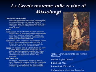 La Grecia morente sulle rovine di Missolungi Descrizione del soggetto Il quadro rappresenta una donna in costume greco, con il seno scoperto, che implora di fronte al suicidio dei greci che preferiscono togliersi la vita e distruggere la propria città piuttosto che cadere in mano ai turchi.  Analisi - Composizione  non è fortemente dinamica. Possiamo tuttavia notare in basso una mano schiacciata dalle rovine e un cavaliere sulle sfondo a cavallo. La scena tuttavia è principalmente statica, dominata dalla figura femminile imploratrice - Colore  molto sobrio. Lo sfondo è principalmente scuro e cupo che contrasta fortemente i colori chiari e brillanti della veste della donna, risaltandola. La colorazione tuttavia non è molto realistica.  - Spazio  non preciso e reale. È tutto strutturato per porre in risalto la figura femminile, protagonista del dipinto. Manca una reale prospettiva. Il contrasto tra i colori scuri dello sfondo e quelli chiari della donna rendono leggermente il senso della profondità. Interpretazione La donna è l’allegoria della resistenza greca ai turchi. Ella incarna un ideale di libertà contrapposta alla tirannia; è un soggetto preso dalla mitologia che lega il gusto dell’esotico agli ideali patriottici. Titolo : “ La Grecia morende sulle rovine di Missolungi” Autore :  Eugène Delacroix Datazione : 1827 Dimensioni : 208 x 147 cm Collocazione : Musée des Beaux-Atrs Bordeaux   