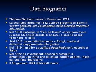 Dati biografici Thedore Gericault nasce a Rouen nel 1791  La sua fama inizia nel 1812 quando presenta al Salon il quadro  Ufficiale dei Cavalleggeri della Guardia Imperiale alla carica  Nel 1816 partecipa al "Prix de Rome" senza però avere successo.L'artista decide di andare, a proprie spese, comunque in Italia Nel 1817 torna definitivamente a Parigi; decide di dedicarsi maggiormente alla grafica  Nel 1819 il quadro  La zattera della Medusa  fu esposto al Salon Nel 1822 gli investimenti finanziari compiuti si dimostrano una truffa che gli causa perdite enormi. Inizia qui una fase depressiva Il 26 gennaio 1824 Géricault muore  