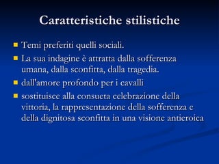 Caratteristiche stilistiche Temi preferiti quelli sociali.  La sua indagine è attratta dalla sofferenza umana, dalla sconfitta, dalla tragedia.  dall'amore profondo per i cavalli  sostituisce alla consueta celebrazione della vittoria, la rappresentazione della sofferenza e della dignitosa sconfitta in una visione antieroica  