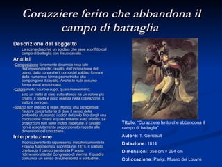Corazziere ferito che abbandona il campo di battaglia   Descrizione del soggetto La scena descrive un soldato che esce sconfitto dal campo di battaglia con il suo cavallo. Analisi - Composizione  fortemente dinamica resa tale dall’impennata del cavallo, dall’inclinazione del piano, dalla curva che il corpo del soldato forma e dalla numerose forme geometriche che compongono il cavallo. Anche le nubi assumo forma assai arrotondata. - Colore  molto scuro e cupo, quasi monocromo; solo un tratto di cielo sullo sfondo ha un colore più chiaro. Il poeta è poco realista nella colorazione. Il tratto è nervoso.  - Spazio  non preciso e reale. Manca una prospettiva; l’autore cerca tuttavia di dare il senso della profondità sfumando i colori del cielo fino dargli una colorazione chiara e quasi brillante sullo sfondo. Le proporzioni non sono inoltre rispettate. Il cavallo non è assolutamente proporzionato rispetto alle dimensioni del corazziere. Interpretazione Il corazziere ferito rappresenta metaforicamente la Francia Napoleonica sconfitta nel 1815. Il soldato che lascia il campo sembra la Francia ridimensionata dal Congresso di Vienna. Il quadro comunica un senso di vulnerabilità e solitudine . Titolo : “Corazziere ferito che abbandona il campo di battaglia” Autore : T. Gericault Datazione : 1814 Dimensioni : 358 cm × 294 cm Collocazione : Parigi, Museo del Louvre 