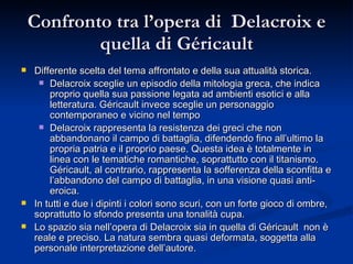 Confronto tra l’opera di  Delacroix e quella di Géricault Differente scelta del tema affrontato e della sua attualità storica. Delacroix sceglie un episodio della mitologia greca, che indica proprio quella sua passione legata ad ambienti esotici e alla letteratura. Géricault invece sceglie un personaggio contemporaneo e vicino nel tempo Delacroix rappresenta la resistenza dei greci che non abbandonano il campo di battaglia, difendendo fino all’ultimo la propria patria e il proprio paese. Questa idea è totalmente in linea con le tematiche romantiche, soprattutto con il titanismo. Géricault, al contrario, rappresenta la sofferenza della sconfitta e l’abbandono del campo di battaglia, in una visione quasi anti-eroica. In tutti e due i dipinti i colori sono scuri, con un forte gioco di ombre, soprattutto lo sfondo presenta una tonalità cupa. Lo spazio sia nell’opera di Delacroix sia in quella di Géricault  non è reale e preciso. La natura sembra quasi deformata, soggetta alla personale interpretazione dell’autore. 