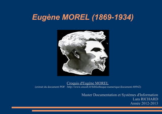 Eugène MOREL (1869-1934)




                         Croquis d'Eugène MOREL
(extrait du document PDF : http://www.enssib.fr/bibliotheque-numerique/document-48942)

                                     Master Documentation et Systèmes d'Information
                                                                   Lara RICHARD
                                                                  Année 2012-2013
 