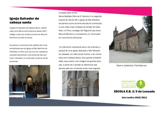 Fundada pela rainha
                                                   Santa Mafalda (filha de D. Sancho I) no segundo
Igreja Salvador de                                 quartel do século XIII, a igreja de São Salvador
cabeça santa                                       da Gandra (como durante séculos foi conhecida)

A Igreja do Salvador de Cabeça Santa, classifi-    é uma cópia mais modesta do templo de Cedo-
cada como Monumento Nacional desde 1927,           feita, no Porto, analogia tão flagrante que levou
integra o percurso turístico-cultural da Rota do   Manuel Monteiro a considerá-la um "arremedo"
Românico do Vale do Sousa.                         do monumento portuense.


Os portais e a escultura dos capitéis são muito
                                                   Um elemento importante será o de entender o
semelhantes aos da igreja de São Martinho de
Cedofeita no Porto que, por sua vez, apresenta
                                                   porquê de uma igreja dedicada a São Salvador

soluções decorativas muito próximas das que        ter passado, em data ainda incerta, a ser conhe-
foram utilizadas na construção românica da Sé      cida como Cabeça Santa. Com grande probabili-
portuense.                                         dade, aqui existiu uma imagem de grande devo-
                                                   ção, a ponto de o templo se diferenciar dos          Nave e cabeceira. Fachada sul.
                                                   demais pelo seu conteúdo ainda mais sagrado.




                                                                                                       ESCOLA E.B. 2/3 de Lousada
                                                                                                             Ano Lectivo 2010/2011
 