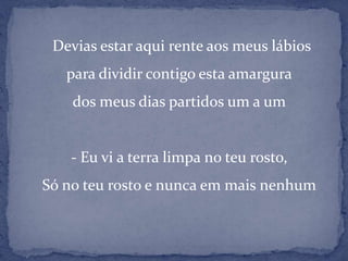     Devias estar aqui rente aos meus lábiospara dividir contigo esta amargurados meus dias partidos um a um- Eu vi a terra limpa no teu rosto,Só no teu rosto e nunca em mais nenhum