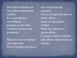    Às vezes tu dizias: os teus olhos são peixes verdes!E eu acreditava.Acreditava,porque ao teu ladotodas as coisas eram possíveis. Mas isso era no tempo dos segredos.Era no tempo em que o teu corpo era um aquário.Era no tempo em que os meus olhoseram os tais peixes verdes.Hoje são apenas os meus olhos.É pouco, mas é verdade:uns olhos como todos os outros.