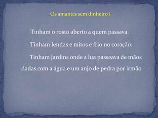                                Os amantes sem dinheiro ITinham o rosto aberto a quem passava.    Tinham lendas e mitos e frio no coração.          Tinham jardins onde a lua passeava de mãos    dadas com a água e um anjo de pedra por irmão