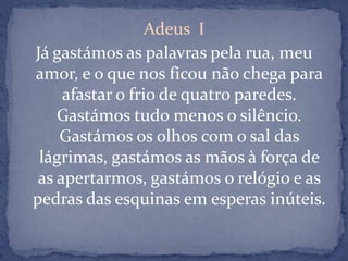 Adeus  IJá gastámos as palavras pela rua, meu amor, e o que nos ficou não chega para afastar o frio de quatro paredes. Gastámos tudo menos o silêncio. Gastámos os olhos com o sal das lágrimas, gastámos as mãos à força de as apertarmos, gastámos o relógio e as pedras das esquinas em esperas inúteis. 