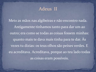Adeus  IIMeto as mãos nas algibeiras e não encontro nada. Antigamente tínhamos tanto para dar um ao outro; era como se todas as coisas fossem minhas: quanto mais te dava mais tinha para te dar. Às vezes tu dizias: os teus olhos são peixes verdes. E eu acreditava. Acreditava, porque ao teu lado todas as coisas eram possíveis. 