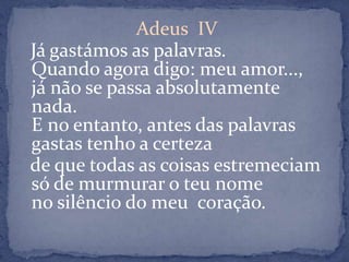 Adeus  IVJá gastámos as palavras.Quando agora digo: meu amor...,já não se passa absolutamente nada.E no entanto, antes das palavras gastas tenho a certezade que todas as coisas estremeciamsó de murmurar o teu nomeno silêncio do meu  coração.
