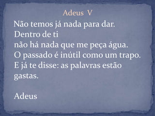Adeus  V Não temos já nada para dar.Dentro de tinão há nada que me peça água.O passado é inútil como um trapo.E já te disse: as palavras estão gastas.Adeus