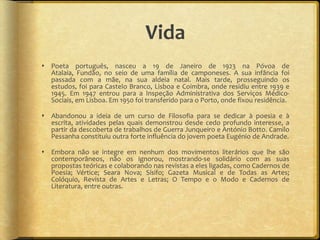 Vida
 Poeta português, nasceu a 19 de Janeiro de 1923 na Póvoa de
  Atalaia, Fundão, no seio de uma família de camponeses. A sua infância foi
  passada com a mãe, na sua aldeia natal. Mais tarde, prosseguindo os
  estudos, foi para Castelo Branco, Lisboa e Coimbra, onde residiu entre 1939 e
  1945. Em 1947 entrou para a Inspeção Administrativa dos Serviços Médico-
  Sociais, em Lisboa. Em 1950 foi transferido para o Porto, onde fixou residência.

 Abandonou a ideia de um curso de Filosofia para se dedicar à poesia e à
  escrita, atividades pelas quais demonstrou desde cedo profundo interesse, a
  partir da descoberta de trabalhos de Guerra Junqueiro e António Botto. Camilo
  Pessanha constituiu outra forte influência do jovem poeta Eugénio de Andrade.

 Embora não se integre em nenhum dos movimentos literários que lhe são
  contemporâneos, não os ignorou, mostrando-se solidário com as suas
  propostas teóricas e colaborando nas revistas a eles ligadas, como Cadernos de
  Poesia; Vértice; Seara Nova; Sísifo; Gazeta Musical e de Todas as Artes;
  Colóquio, Revista de Artes e Letras; O Tempo e o Modo e Cadernos de
  Literatura, entre outras.
 