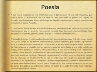 Poesia
   A sua poesia caracteriza-se pela importância dada à palavra, quer no seu valor imagético, quer
    rítmico, sendo a musicalidade um dos aspectos mais marcantes da poética de Eugénio de
    Andrade, aproximando-a do lirismo primitivo da poesia galaico-portuguesa ou, mais recentemente, do
    simbolismo de Camilo Pessanha.

   O tema central da sua poesia é a figuração do Homem, não apenas do eu individual, integrado num
    coletivo, com o qual se harmoniza (terra, campo, natureza - lugar de encontro) ou luta (cidade - lugar
    de opressão, de conflito, de morte, contra os quais se levanta a escrita combativa).

   A figuração do tempo é, assim, igualmente essencial na poesia de Eugénio de Andrade, em que os dois
    ciclos, o do tempo e o do Homem, são inseparáveis, como o comprova, por exemplo, o paralelismo
    entre as idades do homem e as estações do ano. A evocação da infância, em que é notória a presença
    da figura materna e a ligação com os elementos naturais, surge ligada a uma visão eufórica do
    tempo, sentido sempre, no entanto, retrospetivamente. A essa euforia contrapõe-se o sentimento
    doloroso provocado pelo envelhecimento, pela consciência da aproximação da morte (assumido
    sobretudo a partir de Limiar dos Pássaros), contra o qual só o refúgio na reconstituição do passado
    feliz ou a assunção do envelhecimento, ou seja, a escrita, surge como superação possível. Ligada à
    adolescência e à idade madura, a sua poesia caracteriza-se pela presença dos temas do erotismo e da
    natureza, assumindo-se o autor como o «poeta do corpo». Os seus poemas, geralmente curtos, mas
    de grande densidade, e aparentemente simples, privilegiam a evocação da energia física, material, a
    plenitude da vida e dos sentidos.
 