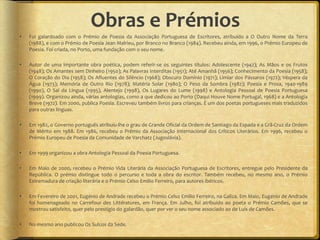 Obras e Prémios
   Foi galardoado com o Prémio de Poesia da Associação Portuguesa de Escritores, atribuído a O Outro Nome da Terra
    (1988), e com o Prémio de Poesia Jean Malrieu, por Branco no Branco (1984). Recebeu ainda, em 1996, o Prémio Europeu de
    Poesia. Foi criada, no Porto, uma fundação com o seu nome.

   Autor de uma importante obra poética, podem referir-se os seguintes títulos: Adolescente (1942); As Mãos e os Frutos
    (1948); Os Amantes sem Dinheiro (1950); As Palavras Interditas (1951); Até Amanhã (1956); Conhecimento da Poesia (1958);
    O Coração do Dia (1958); Os Afluentes do Silêncio (1968); Obscuro Domínio (1971); Limiar dos Pássaros (1972); Véspera da
    Água (1973); Memória de Outro Rio (1978); Matéria Solar (1980); O Peso da Sombra (1982); Poesia e Prosa, 1940-1989
    (1990), O Sal da Língua (1995), Alentejo (1998), Os Lugares do Lume (1998) e Antologia Pessoal de Poesia Portuguesa
    (1999). Organizou ainda, várias antologias, como a que dedicou ao Porto (Daqui Houve Nome Portugal, 1968) e a Antologia
    Breve (1972). Em 2000, publica Poesia. Escreveu também livros para crianças. É um dos poetas portugueses mais traduzidos
    para outras línguas.

   Em 1982, o Governo português atribuiu-lhe o grau de Grande Oficial da Ordem de Santiago da Espada e a Grã-Cruz da Ordem
    de Mérito em 1988. Em 1986, recebeu o Prémio da Associação Internacional dos Críticos Literários. Em 1996, recebeu o
    Prémio Europeu de Poesia da Comunidade de Varchatz (Jugoslávia).

   Em 1999 organizou a obra Antologia Pessoal da Poesia Portuguesa.

   Em Maio de 2000, recebeu o Prémio Vida Literária da Associação Portuguesa de Escritores, entregue pelo Presidente da
    República. O prémio distingue todo o percurso e toda a obra do escritor. Também recebeu, no mesmo ano, o Prémio
    Estremadura de criação literária e o Prémio Celso Emilio Ferreiro, para autores ibéricos.

   Em Fevereiro de 2001, Eugénio de Andrade recebeu o Prémio Celso Emilio Ferreiro, na Galiza. Em Maio, Eugénio de Andrade
    foi homenageado no Carrefour des Littératures, em França. Em Julho, foi atribuído ao poeta o Prémio Camões, que se
    mostrou satisfeito, quer pelo prestígio do galardão, quer por ver o seu nome associado ao de Luís de Camões.

   No mesmo ano publicou Os Sulcos da Sede.
 