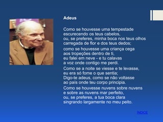 Adeus
Como se houvesse uma tempestade
escurecendo os teus cabelos,
ou, se preferes, minha boca nos teus olhos
carregada de flor e dos teus dedos;
como se houvesse uma criança cega
aos tropeções dentro de ti,
eu falei em neve - e tu calavas
a voz onde contigo me perdi.
Como se a noite se viesse e te levasse,
eu era só fome o que sentia;
Digo-te adeus, como se não voltasse
ao país onde teu corpo principia.
Como se houvesse nuvens sobre nuvens
e sobre as nuvens mar perfeito,
ou, se preferes, a tua boca clara
singrando largamente no meu peito.
ÍNDICE
 