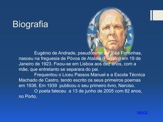 Biografia
Eugénio de Andrade, pseudónimo de José Fontinhas,
nasceu na freguesia de Póvoa de Atalaia (Fundão) em 19 de
Janeiro de 1923. Fixou-se em Lisboa aos dez anos, com a
mãe, que entretanto se separara do pai.
Frequentou o Liceu Passos Manuel e a Escola Técnica
Machado de Castro, tendo escrito os seus primeiros poemas
em 1936. Em 1939 publicou o seu primeiro livro, Narciso.
O poeta faleceu a 13 de junho de 2005 com 82 anos,
no Porto.
ÍNDICE
 