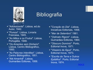 Bibliografia
 "Adolescente". Lisboa, ed.do
Autor, 1942.
 "Pureza". Lisboa, Livraria
Francesa, 1945.
 "As Mãos e os Frutos". Lisboa,
Portugália, 1948.
 "Os Amantes sem Dinheiro".
Lisboa, Centro Bibliográfico,
1950.
 "As Palavras Interditas". Lisboa,
Centro Bibliográfico, 1951.
 "Até Amanhã". Lisboa,
Guimarães Editores, 1956.
 "Coração do Dia". Lisboa,
Iniciativas Editoriais, 1958.
 "Mar de Setembro".1961.
 "Ostinato Rigore". Lisboa,
Guimarães Editores, 1964.
 "Obscuro Domínio". Porto,
Editorial Inova, 1971.
 "Véspera da Água". Porto,
Editorial Inova, 1973.
 "Escrita da Terra e Outros
Epitáfios". Porto, Editorial
Inova, 1974.
ÍNDICE
 