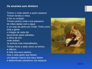 Os amantes sem dinheiro
Tinham o rosto aberto a quem passava
Tinham lendas e mitos
e frio no coração.
Tinham jardins onde a lua passeava
de mãos dadas com a água
e um anjo de pedra por irmão. Tinha como
toda a gente
o milagre de cada dia
escorrendo pelos telhados;
e olhos de oiro
onde ardiam
os sonhos mais tresmalhados.
Tinham fome e sede como os bichos,
e silêncio
à roda dos seus passos,
mas a cada gesto que faziam
um pássaro nascia dos seus dedos
e deslumbrado penetrava nos espaços.
ÍNDICE
 