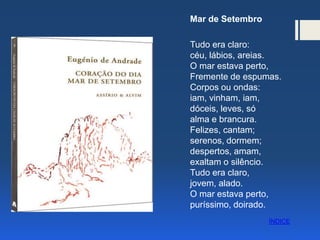 Mar de Setembro
Tudo era claro:
céu, lábios, areias.
O mar estava perto,
Fremente de espumas.
Corpos ou ondas:
iam, vinham, iam,
dóceis, leves, só
alma e brancura.
Felizes, cantam;
serenos, dormem;
despertos, amam,
exaltam o silêncio.
Tudo era claro,
jovem, alado.
O mar estava perto,
puríssimo, doirado.
ÍNDICE
 