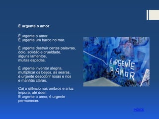 É urgente o amor
É urgente o amor.
É urgente um barco no mar.
É urgente destruir certas palavras,
ódio, solidão e crueldade,
alguns lamentos,
muitas espadas.
É urgente inventar alegria,
multiplicar os beijos, as searas,
é urgente descobrir rosas e rios
e manhãs claras.
Cai o silêncio nos ombros e a luz
impura, até doer.
É urgente o amor, é urgente
permanecer.
ÍNDICE
 