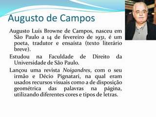 Augusto de Campos
Augusto Luís Browne de Campos, nasceu em
  São Paulo a 14 de fevereiro de 1931, é um
  poeta, tradutor e ensaísta (texto literário
  breve).
Estudou na Faculdade de Direito da
  Universidade de São Paulo.
Lançou uma revista Noigandres, com o seu
  irmão e Décio Pignatari, na qual eram
  usados recursos visuais como a de disposição
  geométrica das palavras na página,
  utilizando diferentes cores e tipos de letras.
 