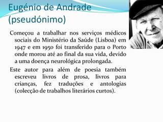 Eugénio de Andrade
(pseudónimo)
Começou a trabalhar nos serviços médicos
  sociais do Ministério da Saúde (Lisboa) em
  1947 e em 1950 foi transferido para o Porto
  onde morou até ao final da sua vida, devido
  a uma doença neurológica prolongada.
Este autor para além de poesia também
  escreveu livros de prosa, livros para
  crianças, fez traduções e antologias
  (colecção de trabalhos literários curtos).
 