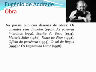 Eugénio de Andrade
Obra

Na poesia publicou dezenas de obras: Os
 amantes sem dinheiro (1950), As palavras
 interditas (1951), Escrita da Terra (1974),
 Matéria Solar (1980), Rente ao dizer (1992),
 Ofício da paciência (1994), O sal da língua
 (1995) e Os Lugares do Lume (1998).
 