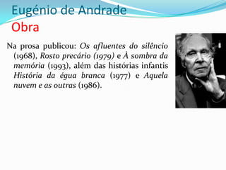 Eugénio de Andrade
 Obra
Na prosa publicou: Os afluentes do silêncio
 (1968), Rosto precário (1979) e À sombra da
 memória (1993), além das histórias infantis
 História da égua branca (1977) e Aquela
 nuvem e as outras (1986).
 