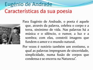 Eugénio de Andrade
Características da sua poesia
       Para Eugénio de Andrade, o poeta é aquele
         que, através da palavra, celebra o corpo e a
         terra, sinónimo de vida. Nas palavras há a
         música e o silêncio, o rumor, a luz e a
         sombra; com elas, constrói imagens que
         fundem o amor e o mundo natural.
       Por vezes é notório também um erotismo, o
         qual as palavras impregnam de sinceridade,
         simplicidade, numa fusão de corpos que
         condensa e se encerra na Natureza”.
 